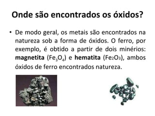 Onde são encontrados os óxidos? De modo geral, os metais são encontrados na natureza sob a forma de óxidos. O ferro, por exemplo, é obtido a partir de dois minérios:  magnetita  (Fe 3 O 4 ) e  hematita  (Fe 2 O 3 ), ambos óxidos de ferro encontrados natureza. 