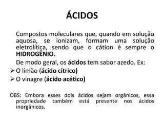ÁCIDOS Compostos moleculares que, quando em solução aquosa, se ionizam, formam uma solução eletrolítica, sendo que o cátion é sempre o  HIDROGÊNIO. De modo geral, os  ácidos  tem sabor azedo. Ex: O limão ( ácido cítrico) O vinagre ( ácido acético) OBS: Embora esses dois ácidos sejam orgânicos, essa propriedade também está presente nos ácidos inorgânicos. 