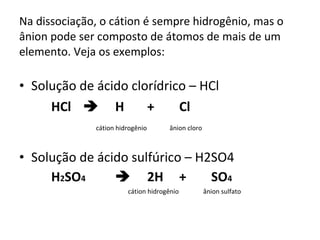 Na dissociação, o cátion é sempre hidrogênio, mas o ânion pode ser composto de átomos de mais de um elemento. Veja os exemplos: Solução de ácido clorídrico – HCl HCl  H + Cl   cátion hidrogênio   ânion cloro Solução de ácido sulfúrico – H2SO4 H 2 SO 4  2H + SO 4   cátion hidrogênio   ânion sulfato 