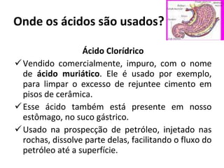 Onde os ácidos são usados ? Ácido Clorídrico Vendido comercialmente, impuro, com o nome de  ácido muriático . Ele é usado por exemplo, para limpar o excesso de rejuntee cimento em pisos de cerâmica.  Esse ácido também está presente em nosso estômago, no suco gástrico. Usado na prospecção de petróleo, injetado nas rochas, dissolve parte delas, facilitando o fluxo do petróleo até a superfície. 