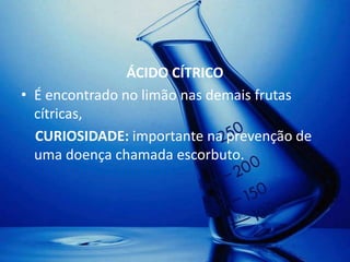 ÁCIDO CÍTRICO
• É encontrado no limão nas demais frutas
  cítricas,
  CURIOSIDADE: importante na prevenção de
  uma doença chamada escorbuto.
 