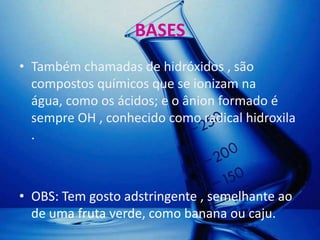 BASES
• Também chamadas de hidróxidos , são
  compostos químicos que se ionizam na
  água, como os ácidos; e o ânion formado é
  sempre OH , conhecido como radical hidroxila
  .



• OBS: Tem gosto adstringente , semelhante ao
  de uma fruta verde, como banana ou caju.
 