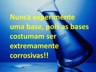 Nunca experimente
uma base, pois as bases
costumam ser
extremamente
corrosivas!!
 