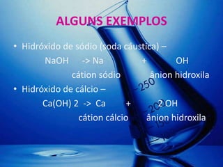 ALGUNS EXEMPLOS
• Hidróxido de sódio (soda cáustica) –
       NaOH -> Na              +        OH
              cátion sódio        ânion hidroxila
• Hidróxido de cálcio –
       Ca(OH) 2 -> Ca        +      2 OH
                cátion cálcio    ânion hidroxila
 