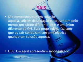 SAIS
• São compostos que em solução
  aquosa, sofrem dissociação e apresentam pelo
  menos um cátion diferente de H e um ânion
  diferente de OH. Essa propriedade faz com
  que os sais conduzam corrente elétrica
  quando em solução aquosa.


• OBS: Em geral apresentam sabor salgado.
 