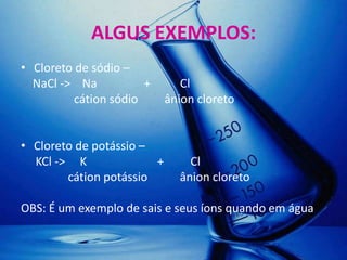 ALGUS EXEMPLOS:
• Cloreto de sódio –
  NaCl -> Na           +       Cl
          cátion sódio      ânion cloreto


• Cloreto de potássio –
  KCl -> K              +       Cl
        cátion potássio       ânion cloreto

OBS: É um exemplo de sais e seus íons quando em água
 