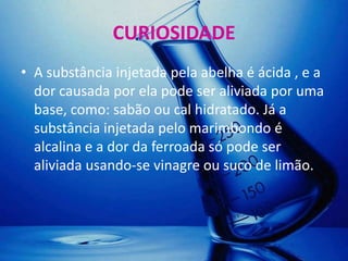 CURIOSIDADE
• A substância injetada pela abelha é ácida , e a
  dor causada por ela pode ser aliviada por uma
  base, como: sabão ou cal hidratado. Já a
  substância injetada pelo marimbondo é
  alcalina e a dor da ferroada só pode ser
  aliviada usando-se vinagre ou suco de limão.
 