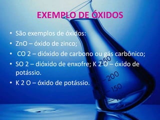 EXEMPLO DE ÓXIDOS
• São exemplos de óxidos:
• ZnO – óxido de zinco;
• CO 2 – dióxido de carbono ou gás carbônico;
• SO 2 – dióxido de enxofre; K 2 O – óxido de
  potássio.
• K 2 O – óxido de potássio.
 