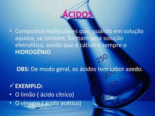 ÁCIDOS
• Compostos moleculares que, quando em solução
  aquosa, se ionizam, formam uma solução
  eletrolítica, sendo que o cátion é sempre o
  HIDROGÊNIO.

  OBS: De modo geral, os ácidos tem sabor azedo.

 EXEMPLO:
• O limão ( ácido cítrico)
• O vinagre ( ácido acético)
 
