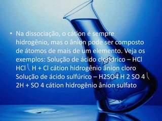 • Na dissociação, o cátion é sempre
  hidrogênio, mas o ânion pode ser composto
  de átomos de mais de um elemento. Veja os
  exemplos: Solução de ácido clorídrico – HCl
  HCl H + Cl cátion hidrogênio ânion cloro
  Solução de ácido sulfúrico – H2SO4 H 2 SO 4
  2H + SO 4 cátion hidrogênio ânion sulfato
 