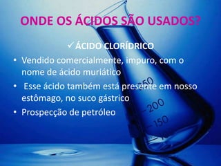 ONDE OS ÁCIDOS SÃO USADOS?
             ÁCIDO CLORÍDRICO
• Vendido comercialmente, impuro, com o
  nome de ácido muriático
• Esse ácido também está presente em nosso
  estômago, no suco gástrico
• Prospecção de petróleo
 