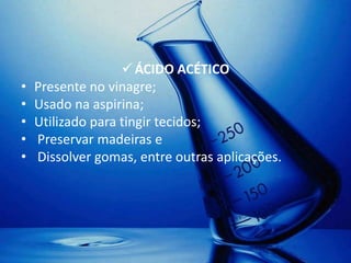  ÁCIDO ACÉTICO
•   Presente no vinagre;
•   Usado na aspirina;
•   Utilizado para tingir tecidos;
•   Preservar madeiras e
•   Dissolver gomas, entre outras aplicações.
 