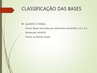 CLASSIFICAÇÃO DAS BASES
 QUANTO À FORÇA
- Fortes: Bases formadas por elementos da família 1 A e 2 A
- Moderada: NH4OH
- Fracas: as demais bases.
 
