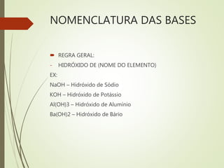 NOMENCLATURA DAS BASES
 REGRA GERAL:
- HIDRÓXIDO DE (NOME DO ELEMENTO)
EX:
NaOH – Hidróxido de Sódio
KOH – Hidróxido de Potássio
Al(OH)3 – Hidróxido de Alumínio
Ba(OH)2 – Hidróxido de Bário
 