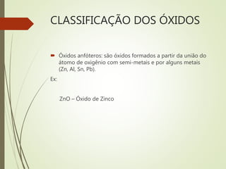 CLASSIFICAÇÃO DOS ÓXIDOS
 Óxidos anfóteros: são óxidos formados a partir da união do
átomo de oxigênio com semi-metais e por alguns metais
(Zn, Al, Sn, Pb).
Ex:
ZnO – Óxido de Zinco
 