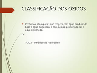 CLASSIFICAÇÃO DOS ÓXIDOS
 Peróxidos: são aqueles que reagem com água produzindo
base e água oxigenada, e com ácidos, produzindo sal e
água oxigenada.
Ex:
H2O2 – Peróxido de Hidrogênio
 