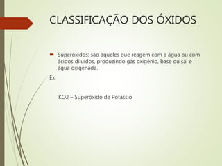 CLASSIFICAÇÃO DOS ÓXIDOS
 Superóxidos: são aqueles que reagem com a água ou com
ácidos diluídos, produzindo gás oxigênio, base ou sal e
água oxigenada.
Ex:
KO2 – Superóxido de Potássio
 