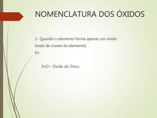 NOMENCLATURA DOS ÓXIDOS
1- Quando o elemento forma apenas um óxido:
óxido de (nome do elemento)
Ex:
ZnO – Óxido de Zinco
 