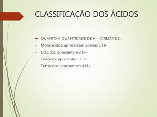 CLASSIFICAÇÃO DOS ÁCIDOS
 QUANTO À QUANTIDADE DE H+ IONIZÁVEIS.
- Monoácidos: apresentam apenas 1 H+
- Diácidos: apresentam 2 H+
- Triácidos: apresentam 3 H+
- Tetrácidos: apresentam 4 H+
 