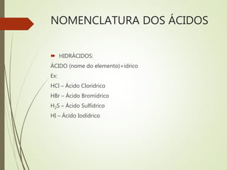 NOMENCLATURA DOS ÁCIDOS
 HIDRÁCIDOS:
ÁCIDO (nome do elemento)+ídrico
Ex:
HCl – Ácido Clorídrico
HBr – Ácido Bromídrico
H2S – Ácido Sulfídrico
HI – Ácido Iodídrico
 