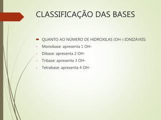 CLASSIFICAÇÃO DAS BASES
 QUANTO AO NÚMERO DE HIDROXILAS (OH-) IONIZÁVEIS:
- Monobase: apresenta 1 OH-
- Dibase: apresenta 2 OH-
- Tribase: apresenta 3 OH-
- Tetrabase: apresenta 4 OH-
 