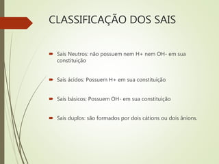 CLASSIFICAÇÃO DOS SAIS
 Sais Neutros: não possuem nem H+ nem OH- em sua
constituição
 Sais ácidos: Possuem H+ em sua constituição
 Sais básicos: Possuem OH- em sua constituição
 Sais duplos: são formados por dois cátions ou dois ânions.
 