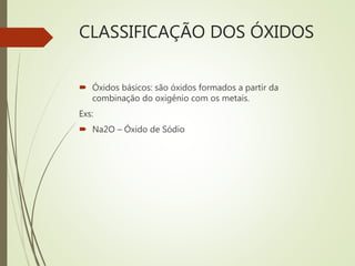 CLASSIFICAÇÃO DOS ÓXIDOS
 Óxidos básicos: são óxidos formados a partir da
combinação do oxigênio com os metais.
Exs:
 Na2O – Óxido de Sódio
 