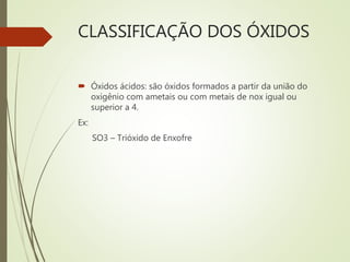 CLASSIFICAÇÃO DOS ÓXIDOS
 Óxidos ácidos: são óxidos formados a partir da união do
oxigênio com ametais ou com metais de nox igual ou
superior a 4.
Ex:
SO3 – Trióxido de Enxofre
 