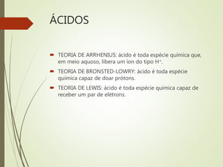 ÁCIDOS
 TEORIA DE ARRHENIUS: ácido é toda espécie química que,
em meio aquoso, libera um íon do tipo H+.
 TEORIA DE BRONSTED-LOWRY: ácido é toda espécie
química capaz de doar prótons.
 TEORIA DE LEWIS: ácido é toda espécie química capaz de
receber um par de elétrons.
 