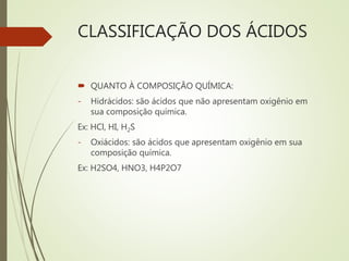 CLASSIFICAÇÃO DOS ÁCIDOS
 QUANTO À COMPOSIÇÃO QUÍMICA:
- Hidrácidos: são ácidos que não apresentam oxigênio em
sua composição química.
Ex: HCl, HI, H2S
- Oxiácidos: são ácidos que apresentam oxigênio em sua
composição química.
Ex: H2SO4, HNO3, H4P2O7
 