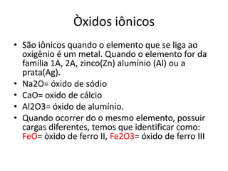 Òxidos iônicosSão iônicos quando o elemento que se liga ao oxígênio é um metal. Quando o elemento for da família 1A, 2A, zinco(Zn) alumínio (Al) ou a prata(Ag). Na2O= óxido de sódioCaO= oxido de cálcioAl2O3= óxido de alumínio.Quando ocorrer do o mesmo elemento, possuir cargas diferentes, temos que identificar como: FeO= òxido de ferro II, Fe2O3= óxido de ferro III