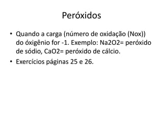 PeróxidosQuando a carga (número de oxidação (Nox)) do óxigênio for -1. Exemplo: Na2O2= peróxido de sódio, CaO2= peróxido de cálcio.Exercícios páginas 25 e 26.