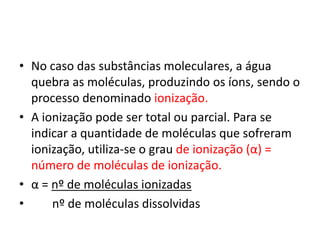 No caso das substâncias moleculares, a água quebra as moléculas, produzindo os íons, sendo o processo denominado ionização.A ionização pode ser total ou parcial. Para se indicar a quantidade de moléculas que sofreram ionização, utiliza-se o grau de ionização (α) = número de moléculas de ionização.α = nº de moléculas ionizadas      nº de moléculas dissolvidas