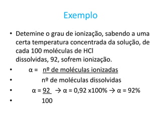 ExemploDetemine o grau de ionização, sabendo a uma certa temperatura concentrada da solução, de cada 100 moléculas de HCl dissolvidas, 92, sofrem ionização.α =   nº de moléculas ionizadas               nº de moléculas dissolvidasα = 92   -> α = 0,92 x100% -> α = 92%                100