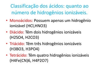 Classificação dos ácidos: quanto ao número de hidrogênios ionizáveis.Monoácidos: Possuem apenas um hidrogênio ionizável (HCl,HNO3)Diácido: Têm dois hidrogênios ionizáveis (H2SO4, H2CO3)Triácido: Têm três hidrogênios ionizáveis (H3BO3, H3PO4)Tetrácido: Têm quatro hidrogênios ionizáveis (H4Fe(CN)6, H4P2O7)