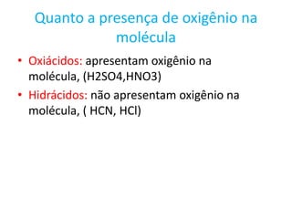 Quanto a presença de oxigênio na moléculaOxiácidos: apresentam oxigênio na molécula, (H2SO4,HNO3)Hidrácidos: não apresentam oxigênio na molécula, ( HCN, HCl)