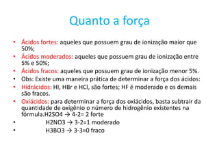 Quanto a forçaÁcidos fortes: aqueles que possuem grau de ionização maior que 50%;Ácidos moderados: aqueles que possuem grau de ionização entre 5% e 50%;Ácidos fracos: aqueles que possuem grau de ionização menor 5%.Obs: Existe uma maneira prática de determinar a força dos ácidos:Hidrácidos: HI, HBr e HCl, são fortes; HF é moderado e os demais são fracos.Oxiácidos: para determinar a força dos oxiácidos, basta subtrair da quantidade de oxigênio o número de hidrogênio existentes na fórmula.H2SO4 -> 4-2= 2 forte                 H2NO3 -> 3-2=1 moderado               H3BO3 -> 3-3=0 fraco          