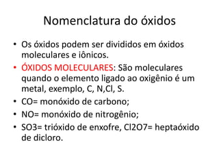 Nomenclatura do óxidosOs óxidos podem ser divididos em óxidos moleculares e iônicos.ÓXIDOS MOLECULARES: São moleculares quando o elemento ligado ao oxigênio é um metal, exemplo, C, N,Cl, S.CO= monóxido de carbono;NO= monóxido de nitrogênio;SO3= trióxido de enxofre, Cl2O7= heptaóxido de dicloro.