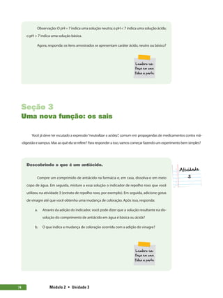 Módulo 2  •  Unidade 374
Observação: O pH = 7 indica uma solução neutra; o pH < 7 indica uma solução ácida;
o pH > 7 indica uma solução básica.
Agora, responda: os itens amostrados se apresentam caráter ácido, neutro ou básico?
Seção 3
Uma nova função: os sais
Você já deve ter escutado a expressão“neutralizar a acidez”, comum em propagandas de medicamentos contra má-
-digestão e xampus. Mas ao quê ela se refere? Para responder a isso, vamos começar fazendo um experimento bem simples?
Descobrindo o que é um antiácido.
Compre um comprimido de antiácido na farmácia e, em casa, dissolva-o em meio
copo de água. Em seguida, misture a essa solução o indicador de repolho roxo que você
utilizou na atividade 3 (extrato de repolho roxo, por exemplo). Em seguida, adicione gotas
de vinagre até que você obtenha uma mudança de coloração. Após isso, responda:
a.	 Através da adição do indicador, você pode dizer que a solução resultante na dis-
solução do comprimento de antiácido em água é básica ou ácida?
b.	 O que indica a mudança de coloração ocorrida com a adição do vinagre?
 