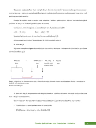 Ciências da Natureza e suas Tecnologias  •  Química 75
O que você acabou de fazer é um exemplo de um dos mais importantes tipos de reações químicas que ocor-
rem na natureza: a reação de neutralização! Esse tipo de reação é classificado como reação de dupla troca, como você
estudou na unidade anterior.
Quando se adiciona um ácido a uma base, um tende a anular a ação do outro, por isso, essa transformação é
chamada de reação de neutralização. Mas como ela ocorre?
Como vimos, em meio aquoso, os ácidos liberam íons H+
, e as bases íons OH‑
:
ácido → H+
ânion base → cátion + OH-
Reagindo facilmente entre si, esses íons formam moléculas de H2
O:
Assim, os caracteres ácido e básico deixam de existir, reagindo entre si.
H+
+OH-
→H2
O
Veja outro exemplo na Figura 2: a reação do ácido clorídrico (HCl) com o hidróxido de sódio (NaOH), que forma
cloreto de sódio e água.
Figura 3: Na reação do ácido clorídrico com o hidróxido de sódio, forma-se cloreto de sódio e água, devido à neutralização
do ácido pela base e vice-versa.
Fonte: Andrea Borges
Se após essa reação, evaporarmos toda a água, restará no fundo do recipiente um sólido branco, que nada
mais é do que o sal de cozinha.
Observando com atenção a fórmula do cloreto de sódio (NaCl), constatamos dois fatos importantes:
ƒƒ O NaCl possui o cátion igual ao cátion da base: NaOH;
ƒƒ O NaCl possui o ânion igual ao ânion do ácido: HCl.
NaOH (aq) → NaCl (aq) + H2
O (l)HCL(aq)
ácido
+
base cloreto de sódio
composto iônico
água
 