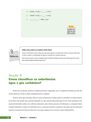 Módulo 2  •  Unidade 378
d.	 Cu(OH)2
+ H2
SO4
→ _____ + 2 H2
O
e.	 3 NaOH + H3
PO4
→ _____ + 3 H2
O
f.	 _____ + _____ → KNO3
+ H2
O
Saiba mais sobre as reações ácido-base
Acesse o link abaixo e veja o vídeo que apresenta algumas considerações sobre as reações ácido-base
e sobre a acidez, e a alcalinidade de algumas substâncias e soluções aquosas.
http://web.ccead.puc-rio.br/condigital/video/ai%20tem%20quimica/funcoes%20inorganicas/acidos-
Bases/video%20para%20web/video.html
Seção 4
Como classificar as substâncias
água e gás carbônico?
Óxidos são compostos químicos inorgânicos binários oxigenados, isto é, compostos formados por dois ele-
mentos químicos, sendo um deles, obrigatoriamente, o oxigênio.
Existem vários tipos de óxidos, dentre os quais se destacam os óxidos ácidos ou anidridos e os óxidos básicos.
Os primeiros são aqueles que, quando hidratados, ou seja, quando adicionada água em seu meio, produzem com-
postos denominados ácidos. Já os últimos produziriam, pelo mesmo processo de hidratação, os compostos deno-
minados hidróxidos ou bases. Os hidróxidos são os compostos químicos inorgânicos formados por três elementos
químicos (compostos ternários) sendo que na sua parte negativa só se encontra o ânion hidroxila (OH−
).
 
