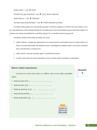 Ciências da Natureza e suas Tecnologias  •  Química 79
Óxidos ácidos + H2
O è Ácidos
Exemplo: CO2
(gás carbônico) + H2
O è H2
CO3
(ácido carbônico)
Óxidos básicos + H2
O è Hidróxidos
Exemplo: Na2
O (óxido de sódio) + H2
O è 2 NaOH (hidróxido de sódio)
Os óxidos ácidos podem ser reconhecidos quando o elemento oxigênio se combina com não-metais ou me-
tais, principalmente, os de transição (Famílias B). Os óxidos básicos são reconhecidos porque o elemento oxigênio se
combina com metais, principalmente, os alcalinos (grupo 1A) e os alcalinos terrosos (grupo 2A).
Entretanto, existem outros tipos de óxidos, tais como:
ƒƒ óxidos anfóteros - aqueles que apresentam um comportamento intermediário entre os óxidos ácidos e os
básicos. Os mais importantes são aqueles em que o metal ligado ao oxigênio sejam o zinco (Zn), o alumínio
(Al), o chumbo (Pb) e o estanho (Sn);
ƒƒ óxidos neutros, como por exemplo, água e monóxido de carbono;
ƒƒ e ainda, outros tipos de menor importância, como os óxidos salinos, peróxidos e superóxidos.
Outros óxidos importantes
Caracterize em óxido ácido, básico ou anfótero cada um dos óxidos assinalados
abaixo:
ƒƒ Óxido de sódio: Na2
O → ................................................
ƒƒ Óxido de cálcio: CaO →................................................
ƒƒ Óxido de alumínio: Al2
O3
→ ................................................
ƒƒ Óxido de fórmula MnO3
→ ................................................
ƒƒ Óxido de fórmula Cl2
O7
→ ................................................
 