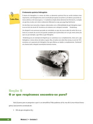 Módulo 2  •  Unidade 380
O elemento químico hidrogênio
O átomo de hidrogênio é o menor de todos os elementos químicos! Na sua versão isotópica mais
importante, a do hidrogênio leve, ele é constituído por apenas um próton e um elétron, possuindo nú-
meros atômico e de massa iguais a 1. A substância simples deste elemento tem fórmula H2
e compõe
um gás leve, incolor, sem cheiro e altamente inflamável, ou seja, que pega fogo facilmente.
Um dos fatos mais marcantes e trágicos, relacionados com a inflamabilidade do gás hidrogênio, repor-
ta-se ao início de século XX. Aconteceu um acidente com o dirigível, nomeado Hindenburg.
Um dirigível é uma aeronave que pode ser controlada, ou seja, não voa ao sabor do vento. Ela se sus-
tenta no ar através do uso de uma grande cavidade que é preenchida com um gás menos denso do
que o ar, por exemplo, o gás Helio ou gás Hidrogênio.
Hindenburg era um exemplo de dirigível que se sustentava no ar completamente, cheio com o gás
hidrogênio, o menos denso de todos os gases. Mas, em pleno voo sobre New Jersey, no ano de 1937,
aconteceu um vazamento de hidrogênio. Este gás inflamou-se rápida e completamente, “lambendo”
em chamas todo o dirigível, acarretando inúmeras mortes.
Seção 5
O ar que respiramos encontra-se puro?
Você já parou para se perguntar o que é o ar atmosférico? Não podemos vê-lo, mas ele é uma mistura homo-
gênea, basicamente constituída de:
ƒƒ 78% de gás nitrogênio (N2
);
 