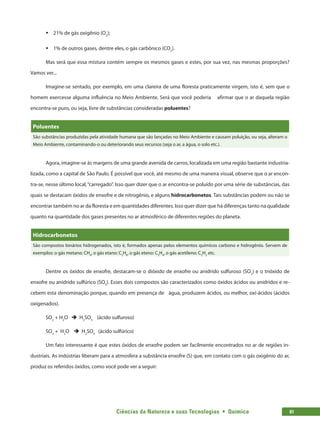 Ciências da Natureza e suas Tecnologias  •  Química 81
ƒƒ 21% de gás oxigênio (O2
);
ƒƒ 1% de outros gases, dentre eles, o gás carbônico (CO2
).
Mas será que essa mistura contém sempre os mesmos gases e estes, por sua vez, nas mesmas proporções?
Vamos ver...
Imagine-se sentado, por exemplo, em uma clareira de uma floresta praticamente virgem, isto é, sem que o
homem exercesse alguma influência no Meio Ambiente. Será que você poderia afirmar que o ar daquela região
encontra-se puro, ou seja, livre de substâncias consideradas poluentes?
Poluentes
São substâncias produzidas pela atividade humana que são lançadas no Meio Ambiente e causam poluição, ou seja, alteram o
Meio Ambiente, contaminando-o ou deteriorando seus recursos (seja o ar, a água, o solo etc.).
Agora, imagine-se às margens de uma grande avenida de carros, localizada em uma região bastante industria-
lizada, como a capital de São Paulo. É possível que você, até mesmo de uma maneira visual, observe que o ar encon-
tra-se, nesse último local,“carregado”. Isso quer dizer que o ar encontra-se poluído por uma série de substâncias, das
quais se destacam óxidos de enxofre e de nitrogênio, e alguns hidrocarbonetos. Tais substâncias podem ou não se
encontrar também no ar da floresta e em quantidades diferentes. Isso quer dizer que há diferenças tanto na qualidade
quanto na quantidade dos gases presentes no ar atmosférico de diferentes regiões do planeta.
Hidrocarbonetos
São compostos binários hidrogenados, isto é, formados apenas pelos elementos químicos carbono e hidrogênio. Servem de
exemplos: o gás metano: CH4
, o gás etano: C2
H6
, o gás eteno: C2
H4
, o gás acetileno: C2
H2
etc.
Dentre os óxidos de enxofre, destacam-se o dióxido de enxofre ou anidrido sulfuroso (SO2
) e o trióxido de
enxofre ou anidrido sulfúrico (SO3
). Esses dois compostos são caracterizados como óxidos ácidos ou anidridos e re-
cebem esta denominação porque, quando em presença de água, produzem ácidos, ou melhor, oxi-ácidos (ácidos
oxigenados).
SO2
+ H2
O è H2
SO3
(ácido sulfuroso)
SO3
+ H2
O è H2
SO4
(ácido sulfúrico)
Um fato interessante é que estes óxidos de enxofre podem ser facilmente encontrados no ar de regiões in-
dustriais. As indústrias liberam para a atmosfera a substância enxofre (S) que, em contato com o gás oxigênio do ar,
produz os referidos óxidos, como você pode ver a seguir:
 