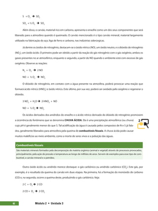 Módulo 2  •  Unidade 382
S + O2
è SO2
SO2
+ ½ O2
è SO3
Além disso, o carvão, material rico em carbono, apresenta o enxofre como um dos seus componentes que será
liberado para a atmosfera quando é queimado. O carvão mencionado é o tipo carvão mineral, material largamente
utilizado na fabricação do aço, liga de ferro e carbono, nas indústrias siderúrgicas.
Já dentre os óxidos de nitrogênio, destacam-se o óxido nítrico (NO), um óxido neutro, e o dióxido de nitrogênio
(NO2
), um óxido ácido. O primeiro pode ser obtido a partir da reação do gás nitrogênio com o gás oxigênio, ambos os
gases presentes no ar atmosférico, enquanto o segundo, a partir do NO quando o ambiente está com excesso de gás
oxigênio. Observe as reações:
N2
+ O2
è 2 NO
NO + ½ O2
è NO2
O dióxido de nitrogênio, em contato com a água presente na atmosfera, poderá provocar uma reação que
formará ácido nítrico (HNO3
) e óxido nítrico. Este último, por sua vez, poderá ser oxidado pelo oxigênio e regenerar o
dióxido.
3 NO2
+ H2
O è 2 HNO3
+ NO
NO + ½ O2
è NO2
Os ácidos derivados dos anidridos do enxofre e o ácido nítrico derivado do dióxido de nitrogênio promovem
a ocorrência do fenômeno que se denomina CHUVA ÁCIDA. Ela é uma precipitação atmosférica (ou chuva)
cujo pH é geralmente menor do que 5. Tal acidificação da água é causada pelos compostos de N e S já fala-
dos, geralmente liberados para atmosfera pela queima de combustíveis fósseis. A chuva ácida pode causar
muitos malefícios ao meio ambiente, como a morte de seres vivos e a poluição das águas.
Combustíveis fósseis
São materiais minerais formados pela decomposição de matéria orgânica (animal e vegetal) através de processos provocados,
principalmente, pela ação de pressão e temperatura ao longo de milhões de anos. Servem de exemplos para esse tipo de com-
bustível, o carvão mineral e o petróleo.
Outro óxido ácido ou anidrido merece destaque: o gás carbônico ou anidrido carbônico (CO2
). Este gás, por
exemplo, é o resultado da queima do carvão em duas etapas. Na primeira, há a formação do monóxido de carbono
(CO) e, na segunda, ocorre a queima deste, produzindo o gás carbônico. Veja:
2 C + O2
è 2 CO
2 CO + O2
è 2 CO2
 