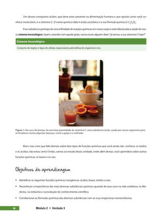 Módulo 2  •  Unidade 366
Um desses compostos ácidos, que deve estar presente na alimentação humana e que aposto como você co-
nhece muito bem, é a vitamina C. O nome químico dela é ácido ascórbico e a sua fórmula química é C6
H8
O6
.
Essasubstânciaparticipadeumainfinidadedereaçõesquímicasemnossocorpoeestárelacionadaàsaúdedonos-
so sistema imunológico. Quem, estando com aquela gripe, nunca ouviu alguém dizer:“já tomou a sua vitamina C hoje?”
Sistema imunológico
Conjunto de órgãos e tipos de células responsáveis pela defesa do organismo vivo.
Figura 1: No suco de laranja, há uma boa quantidade de vitamina C, uma substância ácida, usada por nosso organismo para
se fortalecer contra algumas doenças, como a gripe e o resfriado.
Bom, mas creio que falei demais sobre dois tipos de funções químicas que você ainda não conhece, os óxidos
e os ácidos, não estou certo? Então, vamos ao estudo desta unidade, onde além destas, você aprenderá sobre outras
funções químicas: as bases e os sais.
Objetivos de aprendizagem
ƒƒ Identificar as seguintes funções químicas inorgânicas: ácidos, bases, óxidos e sais..
ƒƒ Reconhecer a importância das mais diversas substâncias químicas quando de seus usos na vida cotidiana, na Me-
dicina, na indústria e na evolução do conhecimento científico.
ƒƒ Correlacionar as fórmulas químicas das diversas substâncias com as suas respectivas nomenclaturas.
 