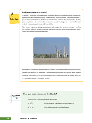 Módulo 2  •  Unidade 384
Um importante recurso natural!
O petróleo é um recurso natural abundante, porém sua pesquisa é complexa e envolve elevados cus-
tos financeiros. É atualmente a principal fonte de energia, servindo também como base para fabrica-
ção dos mais variados produtos, dentre os quais destacam-se benzinas, óleo diesel, gasolina, alcatrão,
polímeros plásticos e até mesmo medicamentos. Já foi causa de muitas guerras e é a principal fonte de
renda de muitos países, sobretudo no Oriente Médio.
Além de gerar a gasolina, vários produtos são derivados do petróleo como, por exemplo, a parafina,
GLP, produtos asfálticos, nafta petroquímica, querosene, solventes, óleos combustíveis, óleos lubrifi-
cantes, óleo diesel e combustível de aviação.
A figura acima mostra parte de uma instalação petrolífera que normalmente é conhecida como refina-
ria. Neste tipo de instalação, processa-se o beneficiamento do petróleo, isto é, através de um processo
conhecido como destilação fracionada o petróleo é separado em diversas frações onde se destacam:
GLP, gasolina, querosene e vários tipos de óleos.
6
Para que essa substância é utilizada?
Vamos revisar conteúdos, ligando parênteses?
(1) (CO2
)	 (A) (remoção de manchas em pisos e paredes)
(2) (H2
SO4
)	 (B) (inibidor do crescimento de fungos)
 