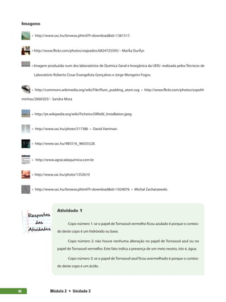 Módulo 2  •  Unidade 388
Imagens
  •  http://www.sxc.hu/browse.phtml?f=download&id=1381517.
  • http://www.flickr.com/photos/viajeados/6824725595/ - MarÃ­a DurÃ¡n
  • Imagem produzida num dos laboratórios de Química Geral e Inorgânica da UERJ realizada pelos Técnicos de
Laboratório Roberto Cesar Evangelista Gonçalves e Jorge Mongeiro Fogos.
  • http://commons.wikimedia.org/wiki/File:Plum_pudding_atom.svg  • http://www.flickr.com/photos/ospohl-
minhas/2666503/ - Sandra Mora
  • http://pt.wikipedia.org/wiki/Ficheiro:Oilfield_Installation.jpeg
  •  http://www.sxc.hu/photo/517386  •  David Hartman.
  •  http://www.sxc.hu/985516_96035528.
  • http://www.agracadaquimica.com.br
  • http://www.sxc.hu/photo/1352610
  •  http://www.sxc.hu/browse.phtml?f=download&id=1024076  •  Michal Zacharzewski.
Atividade 1
Copo número 1: se o papel de Tornassol vermelho ficou azulado é porque o conteú-
do deste copo é um hidróxido ou base.
Copo número 2: não houve nenhuma alteração no papel de Tornassol azul ou no
papel de Tornassol vermelho. Este fato indica a presença de um meio neutro, isto é, água.
Copo número 3: se o papel de Tornassol azul ficou avermelhado é porque o conteú-
do deste copo é um ácido.
 