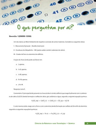 Ciências da Natureza e suas Tecnologias  •  Química 91
O que perguntam por aí?
Questão 1(ENEM-1998)
Um dos danos ao Meio Ambiente diz respeito à corrosão de certos materiais. Considere as seguintes obras:
I – Monumento Itamarati – Brasília (mármore).
II – Esculturas do Aleijadinho – MG (pedra sabão contém cabonato de cálcio).
III – Grades de ferro ou alumínio de edifícios.
A ação da chuva ácida pode acontecer em:
a.	 I, apenas.
b.	 I e II, apenas.
c.	 I e III, apenas.
d.	 II e III, apenas.
e.	 I, II e III.
Resposta: Letra E.
Comentário: O principal ácido presente na chuva ácida é o ácido sulfúrico que reage facilmente com o carbona-
to de cálcio (CaCO3) dando formação a sulfato de cálcio, gás carbônico e água, segundo a seguinte equação química:
H2
SO4
(aq) + CaCO3
(s) → CaSO4
(s) + CO2
(g) + H2
O (l)
E, este mesmo ácido, reage com o ferro e com o alumínio dando formação aos sulfatos de ferro III e de alumínio
segundo as seguintes equaçõesl químicas:
H2
SO4
(aq) + Fe (s) → Fe2
(SO4
)3
(s) + H2
(g)
 
