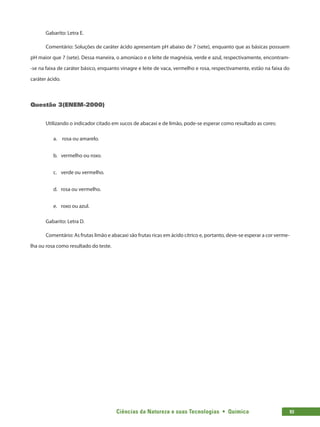 Ciências da Natureza e suas Tecnologias  •  Química 93
Gabarito: Letra E.
Comentário: Soluções de caráter ácido apresentam pH abaixo de 7 (sete), enquanto que as básicas possuem
pH maior que 7 (sete). Dessa maneira, o amoníaco e o leite de magnésia, verde e azul, respectivamente, encontram-
-se na faixa de caráter básico, enquanto vinagre e leite de vaca, vermelho e rosa, respectivamente, estão na faixa do
caráter ácido.
Questão 3(ENEM-2000)
Utilizando o indicador citado em sucos de abacaxi e de limão, pode-se esperar como resultado as cores:
a.	 rosa ou amarelo.
b.	 vermelho ou roxo.
c.	 verde ou vermelho.
d.	 rosa ou vermelho.
e.	 roxo ou azul.
Gabarito: Letra D.
Comentário: As frutas limão e abacaxi são frutas ricas em ácido cítrico e, portanto, deve-se esperar a cor verme-
lha ou rosa como resultado do teste.
 